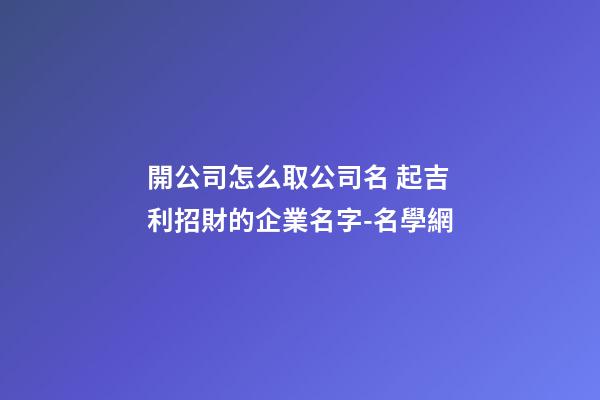 開公司怎么取公司名 起吉利招財的企業名字-名學網-第1張-公司起名-玄機派